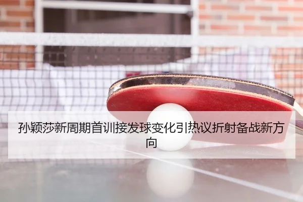 孙颖莎新周期首训接发球变化引热议折射备战新方向