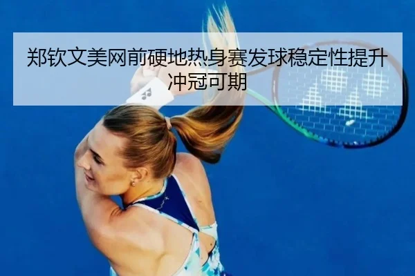 郑钦文美网前硬地热身赛发球稳定性提升冲冠可期