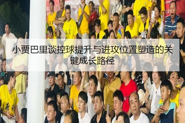小贾巴里谈控球提升与进攻位置塑造的关键成长路径